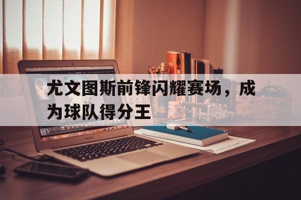 尤文图斯前锋闪耀赛场，成为球队得分王的简单介绍