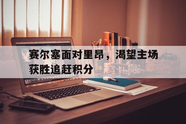 赛尔塞面对里昂，渴望主场获胜追赶积分的简单介绍