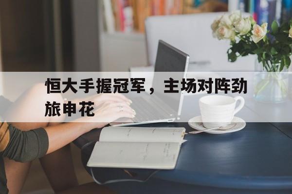 恒大手握冠军，主场对阵劲旅申花