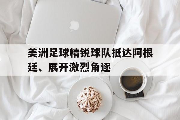美洲足球精锐球队抵达阿根廷、展开激烈角逐