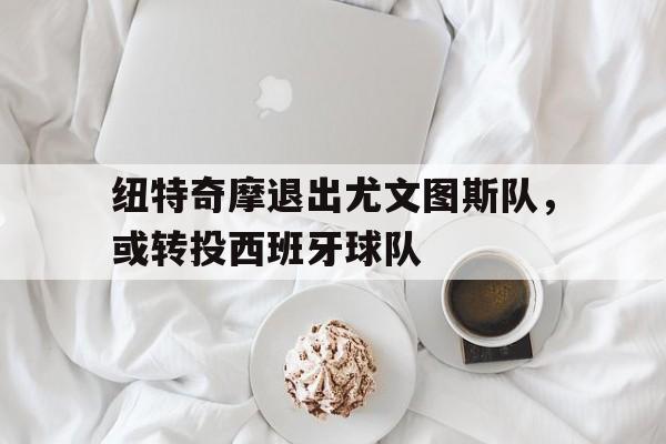 纽特奇摩退出尤文图斯队，或转投西班牙球队的简单介绍