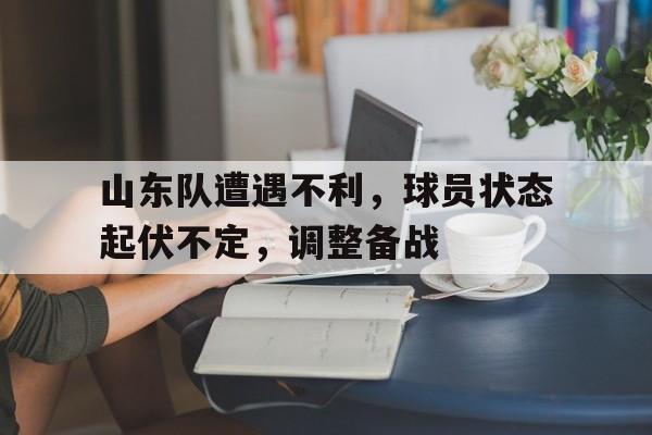 包含山东队遭遇不利，球员状态起伏不定，调整备战的词条