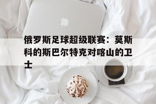 俄罗斯足球超级联赛：莫斯科的斯巴尔特克对喀山的卫士的简单介绍