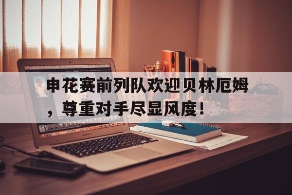 申花赛前列队欢迎贝林厄姆，尊重对手尽显风度！