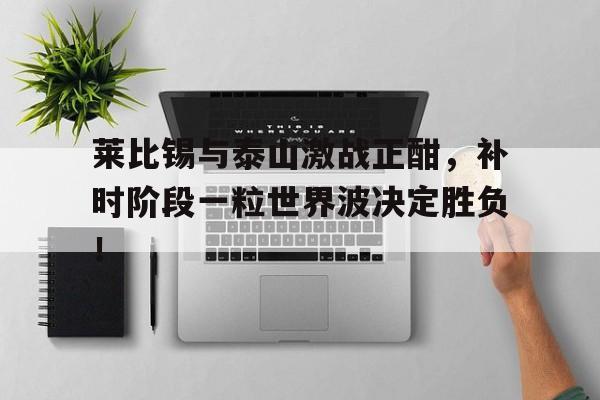 莱比锡与泰山激战正酣，补时阶段一粒世界波决定胜负！莱比锡之战